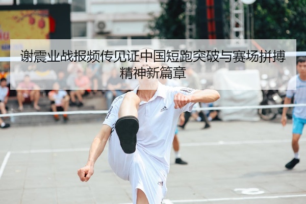 谢震业战报频传见证中国短跑突破与赛场拼搏精神新篇章