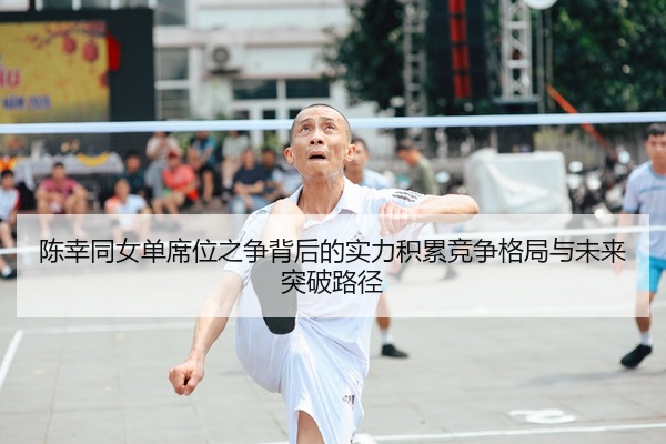 陈幸同女单席位之争背后的实力积累竞争格局与未来突破路径